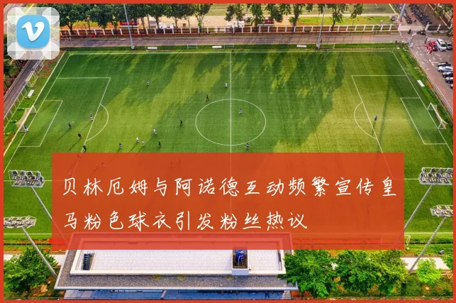 贝林厄姆与阿诺德互动频繁宣传皇马粉色球衣引发粉丝热议