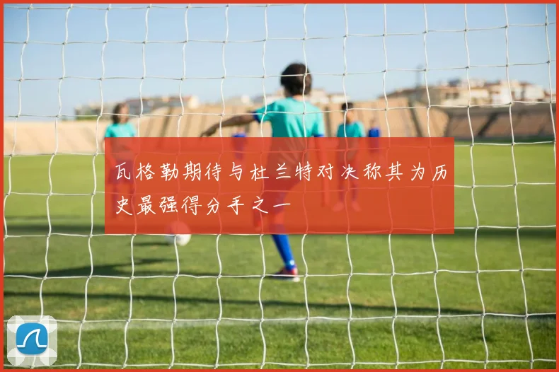 瓦格勒期待与杜兰特对决称其为历史最强得分手之一