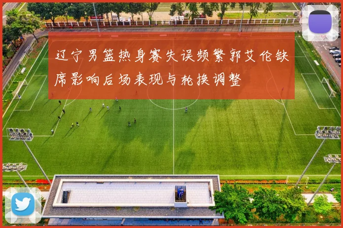 辽宁男篮热身赛失误频繁郭艾伦缺席影响后场表现与轮换调整
