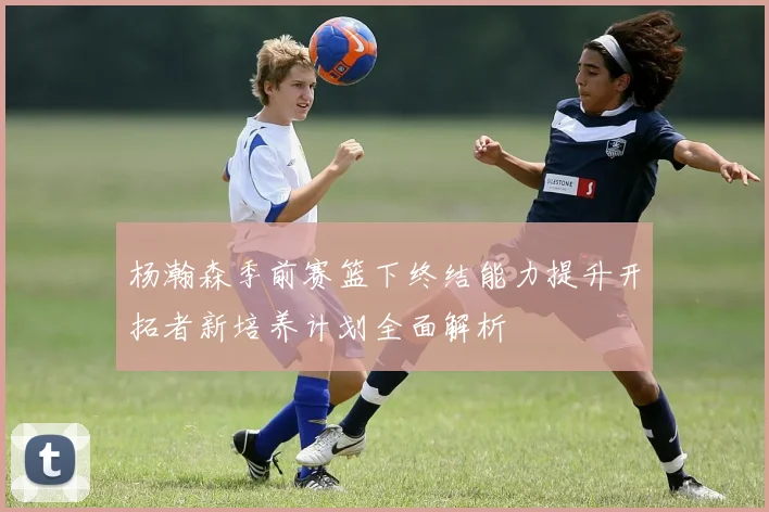 杨瀚森季前赛篮下终结能力提升开拓者新培养计划全面解析