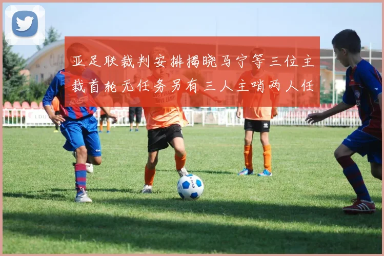 亚足联裁判安排揭晓马宁等三位主裁首轮无任务另有三人主哨两人任四官